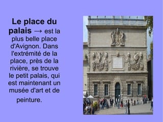 Le place du palais  ->  est la plus belle place d'Avignon. Dans l'extrémité de la place, près de la rivière, se trouve le petit palais, qui est maintenant un musée d'art et de peinture.   