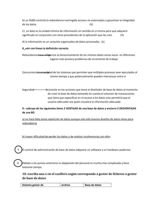 b) un SGBD controla la redundancia restringida accesos no autorizados y garantizar la integridad
    de los datos                                            (V)

    C) un dato es la unidad mínima de información sin sentido en sí misma pero que adquiere
    significado en conjunción con otras precedentes de la aplicación que las creo    (V)

    d) la información es un conjunto organizados de datos procesados (v)

    8_unir con líneas la definición correcta

    Redundancia hace referencia al almacenamiento de los mismos datos varias veces en diferentes
                          lugares esto provoca problemas de incremento de trabajo



    Concurrenciala propiedad de los sistemas que permiten que múltiples procesos sean ejecutados al
                          mismo tiempo y que potencialmente pueden interactuar entre si



    Seguridad             consiste en las acciones que tema el diseñador de base de datos al momento
                          de crear la base de datos tomando en cuenta el volumen de transacciones
                          que tiene que especificar en el acceso a los datos esto permitirá que el
                          usuario adecuado sea quien visualice la información adecuada

    9.- subraye de los siguientes ítems 2 VENTAJAS de una base de datos y encierre 2 DESVENTAJAS
    de una BD

    a) no hace falta tanta repetición de datos aunque solo lo0s buenos diseños de datos tiene poca
    redundancia



    b) mayor dificultad de perder los datos o de realizar incoherencias con ellos



C   El control de administración de base de datos adquiere un software y un hardware poderoso



D   Debido a los puntos anteriores la adaptación del personal es mucho más complicada y lleva
    bastante tiempo

    10.-escriba una x en el casillero según corresponda a gestor de ficheros o gestor
    de base de datos

    Sistema gestor de                 archivo             Base de datos
 