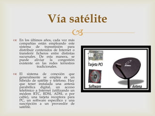 Vía satélite
                          
 En los últimos años, cada vez más
  compañías están empleando este
  sistema de transmisión para
  distribuir contenidos de Internet o
  transferir ficheros entre distintas
  sucursales. De esta manera, se
  puede     aliviar    la    congestión
  existente en las redes terrestres
              tradicionales.

 El sistema de conexión que
  generalmente se emplea es un
  híbrido de satélite y teléfono. Hay
  que tener instalada una antena
  parabólica digital, un acceso
  telefónico a Internet (utilizando un
  módem RTC, RDSI, ADSL o por
  cable), una tarjeta receptora para
  PC, un software específico y una
  suscripción a un proveedor de
  satélite.
 