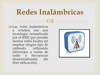 Redes Inalámbricas
             
 Las redes inalámbricas
  o wireless son una
  tecnología normalizada
  por el IEEE que permite
  montar redes locales sin
  emplear ningún tipo de
  cableado,       utilizando
  infrarrojos u ondas de
  radio a frecuencias
  desnormalizadas         (de
  libre utilización).
 