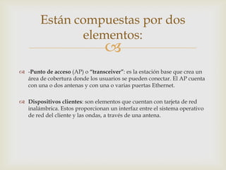 Están compuestas por dos
               elementos:
                                 
 -Punto de acceso (AP) o “transceiver”: es la estación base que crea un
  área de cobertura donde los usuarios se pueden conectar. El AP cuenta
  con una o dos antenas y con una o varias puertas Ethernet.

 Dispositivos clientes: son elementos que cuentan con tarjeta de red
  inalámbrica. Estos proporcionan un interfaz entre el sistema operativo
  de red del cliente y las ondas, a través de una antena.
 