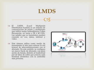 LMDS
                                        
 El     LMDS      (Local     Multipoint
  Distribution System) es un sistema de
  comunicación de punto a multipunto
  que utiliza ondas radioelétricas a altas
  frecuencias, en torno a 28 ó 40 GHz.
  Las señales que se transmiten pueden
  consistir en voz, datos, internet y
  vídeo.

 Este sistema utiliza como medio de
  transmisión el aire para enlazar la red
  troncal de telecomunicaciones con el
  abonado. En este sentido, se configura
  un nuevo bucle de abonado, con gran
  ancho de banda, distinto al tradicional
  par de hilos de cobre que conecta cada
  terminal doméstico con la centralita
  más próxima.
 