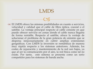 LMDS
                              
 El LMDS ofrece las mismas posibilidades en cuanto a servicios,
  velocidad y calidad que el cable de fibra óptica, coaxial o el
  satélite. La ventaja principal respecto al cable consiste en que
  puede ofrecer servicio en zonas donde el cable nunca llegaría
  de forma rentable. Respecto al satélite, ofrece la ventaja de
  solucionar el problema de la gran potencia de emisión que se
  dispersa innecesariamente en cubrir amplias extensiones
  geográficas. Con LMDS la inversión se rentabiliza de manera
  muy rápida respecto a los sistemas anteriores. Además, los
  costes de reparación y mantenimiento de la red son bajos, ya
  que al ser la comunicación por el aire, la red física como tal no
  existe. Por tanto, este sistema se presenta como un serio
  competidor para los sistemas de banda ancha.
 