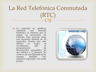 La Red Telefónica Conmutada
           (RTC)
                                
  La conexión se establece
   mediante       una     llamada
   telefónica al número que le
   asigne su proveedor de
   internet. Este proceso tiene
   una duración mínima de 20
   segundos. Puesto que este
   tiempo      es     largo,   se
   recomienda          que      la
   programación                de
   desconexión automática no
   sea inferior a 2 minutos. Su
   coste es de una llamada local,
   aunque       también       hay
   números especiales con tarifa
   propia.
 