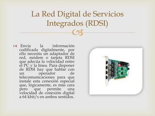 La Red Digital de Servicios
             Integrados (RDSI)
                               
 Envía        la    información
  codificada digitalmente, por
  ello necesita un adaptador de
  red, módem o tarjeta RDSI
  que adecúa la velocidad entre
  el PC y la línea. Para disponer
  de RDSI hay que hablar con
  un          operador         de
  telecomunicaciones para que
  instale esta conexión especial
  que, lógicamente, es más cara
  pero     que    permite     una
  velocidad de conexión digital
  a 64 kbit/s en ambos sentidos.
 