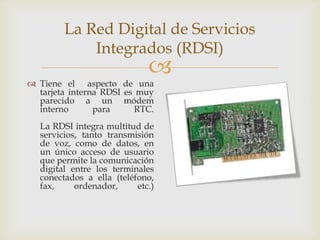 La Red Digital de Servicios
             Integrados (RDSI)
                              
 Tiene el aspecto de una
  tarjeta interna RDSI es muy
  parecido a un módem
  interno       para      RTC.
   La RDSI integra multitud de
   servicios, tanto transmisión
   de voz, como de datos, en
   un único acceso de usuario
   que permite la comunicación
   digital entre los terminales
   conectados a ella (teléfono,
   fax,     ordenador,     etc.)
 