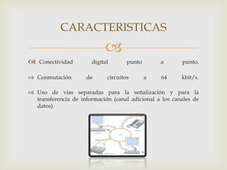 CARACTERISTICAS
                            
   Conectividad       digital       punto       a       punto.

 Conmutación        de      circuitos       a   64      kbit/s.

 Uso de vías separadas para la señalización y para la
  transferencia de información (canal adicional a los canales de
  datos).
 