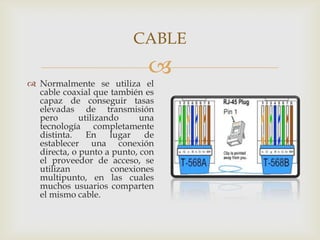 CABLE
                             
 Normalmente se utiliza el
  cable coaxial que también es
  capaz de conseguir tasas
  elevadas de transmisión
  pero       utilizando     una
  tecnología completamente
  distinta.    En    lugar   de
  establecer una conexión
  directa, o punto a punto, con
  el proveedor de acceso, se
  utilizan           conexiones
  multipunto, en las cuales
  muchos usuarios comparten
  el mismo cable.
 