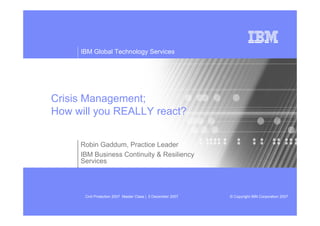 IBM Global Technology Services




Crisis Management;
How will you REALLY react?


     Robin Gaddum, Practice Leader
     IBM Business Continuity & Resiliency
     Services




      Civil Protection 2007 Master Class | 5 December 2007   © Copyright IBM Corporation 2007
 