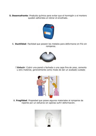 5. Desencofrante: Producto químico para evitar que el hormigón o el mortero
                queden adheridos al retirar el encofrado.




  6. Ductilidad: Facilidad que poseen los metales para deformarse en frío sin
                                   romperse.




     7.Enlucir: Cubrir una pared o fachada o una capa fina de yeso, cemento
      u otro material, generalmente como modo de dar un acabado cuidado




    8. Fragilidad: Propiedad que posee algunos materiales al romperse de
            repente por un esfuerzo sin apenas sufrir deformación.
 