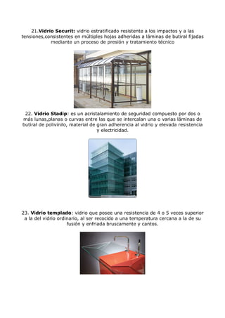 21.Vidrio Securit: vidrio estratificado resistente a los impactos y a las
tensiones,consistentes en múltiples hojas adheridas a láminas de butiral fijadas
            mediante un proceso de presión y tratamiento técnico




 22. Vidrio Stadip: es un acristalamiento de seguridad compuesto por dos o
más lunas,planas o curvas entre las que se intercalan una o varias láminas de
butiral de polivinilo, material de gran adherencia al vidrio y elevada resistencia
                                   y electricidad.




23. Vidrio templado: vidrio que posee una resistencia de 4 o 5 veces superior
 a la del vidrio ordinario, al ser recocido a una temperatura cercana a la de su
                     fusión y enfriada bruscamente y cantos.
 