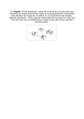 24. Zapata: Primer significado - parte del cimiento de una estructura que
 transmite las cargas directamente sobre el suelo,generalmente ensanchada
   para distribuir las cargas de un edificio en una superficies mas amplios.
Segundo significado – Parte superior ensanchada de una columna o pilar que
   sirve de unión con el entablamento y recibe el peso del mismo; también
                                llamada capitel.
 
