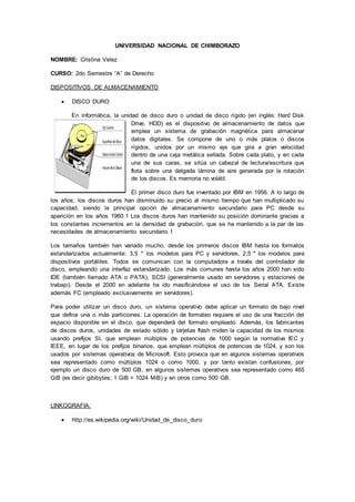 UNIVERSIDAD NACIONAL DE CHIMBORAZO
NOMBRE: Cristina Velez
CURSO: 2do Semestre “A” de Derecho
DISPOSITIVOS DE ALMACENAMIENTO
 DISCO DURO
En informática, la unidad de disco duro o unidad de disco rígido (en inglés: Hard Disk
Drive, HDD) es el dispositivo de almacenamiento de datos que
emplea un sistema de grabación magnética para almacenar
datos digitales. Se compone de uno o más platos o discos
rígidos, unidos por un mismo eje que gira a gran velocidad
dentro de una caja metálica sellada. Sobre cada plato, y en cada
una de sus caras, se sitúa un cabezal de lectura/escritura que
flota sobre una delgada lámina de aire generada por la rotación
de los discos. Es memoria no volátil.
El primer disco duro fue inventado por IBM en 1956. A lo largo de
los años, los discos duros han disminuido su precio al mismo tiempo que han multiplicado su
capacidad, siendo la principal opción de almacenamiento secundario para PC desde su
aparición en los años 1960.1 Los discos duros han mantenido su posición dominante gracias a
los constantes incrementos en la densidad de grabación, que se ha mantenido a la par de las
necesidades de almacenamiento secundario.1
Los tamaños también han variado mucho, desde los primeros discos IBM hasta los formatos
estandarizados actualmente: 3,5 " los modelos para PC y servidores, 2,5 " los modelos para
dispositivos portátiles. Todos se comunican con la computadora a través del controlador de
disco, empleando una interfaz estandarizado. Los más comunes hasta los años 2000 han sido
IDE (también llamado ATA o PATA), SCSI (generalmente usado en servidores y estaciones de
trabajo). Desde el 2000 en adelante ha ido masificándose el uso de los Serial ATA. Existe
además FC (empleado exclusivamente en servidores).
Para poder utilizar un disco duro, un sistema operativo debe aplicar un formato de bajo nivel
que defina una o más particiones. La operación de formateo requiere el uso de una fracción del
espacio disponible en el disco, que dependerá del formato empleado. Además, los fabricantes
de discos duros, unidades de estado sólido y tarjetas flash miden la capacidad de los mismos
usando prefijos SI, que emplean múltiplos de potencias de 1000 según la normativa IEC y
IEEE, en lugar de los prefijos binarios, que emplean múltiplos de potencias de 1024, y son los
usados por sistemas operativos de Microsoft. Esto provoca que en algunos sistemas operativos
sea representado como múltiplos 1024 o como 1000, y por tanto existan confusiones, por
ejemplo un disco duro de 500 GB, en algunos sistemas operativos sea representado como 465
GiB (es decir gibibytes; 1 GiB = 1024 MiB) y en otros como 500 GB.
LINKOGRAFIA:
 http://es.wikipedia.org/wiki/Unidad_de_disco_duro
 