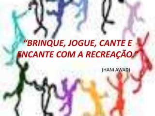 “BRINQUE, JOGUE, CANTE E ENCANTE COM A RECREAÇÃO.” (HANI AWAD)