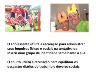 O adolescente utiliza a recreação para administrar seus impulsos físicos e sociais na tentativa de inserir num grupo de identidade semelhante a sua. O adulto utiliza a recreação para equilibrar os desgastes diários do trabalho e deveres sociais.
