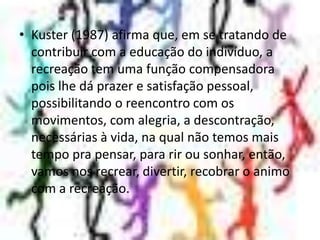 Kuster (1987) afirma que, em se tratando de contribuir com a educação do indivíduo, a recreação tem uma função compensadora pois lhe dá prazer e satisfação pessoal, possibilitando o reencontro com os movimentos, com alegria, a descontração, necessárias à vida, na qual não temos mais tempo pra pensar, para rir ou sonhar, então, vamos nos recrear, divertir, recobrar o animo com a recreação.