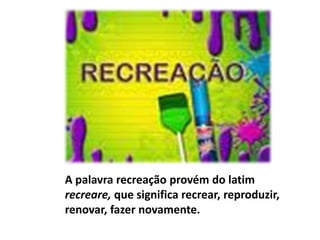 A palavra recreação provém do latim recreare, que significa recrear, reproduzir, renovar, fazer novamente.