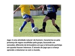 Jogo: é uma atividade natural  do homem. Caracteriza-se pela presença de regras escolhidas pelo grupo, buscando um vencedor, diferente da brincadeira em que o brincante participa em quanto houver interesse. É através do jogo que a criança aprende a relacionar-se com o mundo.