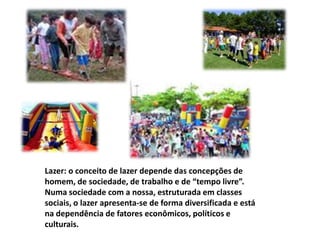 Lazer: o conceito de lazer depende das concepções de homem, de sociedade, de trabalho e de “tempo livre”.Numa sociedade com a nossa, estruturada em classes sociais, o lazer apresenta-se de forma diversificada e está na dependência de fatores econômicos, políticos e culturais. 
