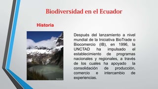 Historia
Después del lanzamiento a nivel
mundial de la Iniciativa BioTrade o
Biocomercio (IB), en 1996, la
UNCTAD ha impulsado el
establecimiento de programas
nacionales y regionales, a través
de los cuales ha apoyado la
consolidación de producción,
comercio e intercambio de
experiencias.
 