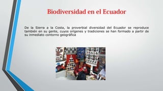 De la Sierra a la Costa, la proverbial diversidad del Ecuador se reproduce
también en su gente, cuyos orígenes y tradiciones se han formado a partir de
su inmediato contorno geográfica
 