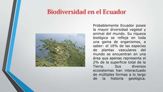 Probablemente Ecuador posee
la mayor diversidad vegetal y
animal del mundo. Su riqueza
biológica se refleja en toda
una gama de organismos, a
saber: el 10% de las especies
de plantas vasculares del
mundo se encuentran en una
área que apenas representa el
2% de la superficie total de la
Tierra. Sus diversos
ecosistemas han interactuado
de múltiples formas a lo largo
de la historia geológica.
 