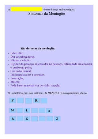 c)                                                   é uma doença muito perigosa.
                        Sintomas da Meningite
                        São sintomas da meningite:
• Febre alta; 
• Dor de cabeça forte; 
• Náusea e vômito 
• Rigidez do pescoço, intensa dor no pescoço, dificuldade em encostar 
o queixo no peito; 
• Confusão mental; 
• Intolerância à luz e ao ruído; 
• Prostração; 
• Moleza; 
• Pode haver manchas cor de vinho na pele. 
3) Complete alguns dos  sintomas  da MENINGITE nos quadrinhos abaixo:
F R
M L A
GR Z
 