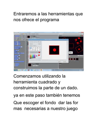Entraremos a las herramientas que
nos ofrece el programa
Comenzamos utilizando la
herramienta cuadrado y
construimos la parte de un dado.
ya en este paso también tenemos
Que escoger el fondo dar las for
mas necesarias a nuestro juego