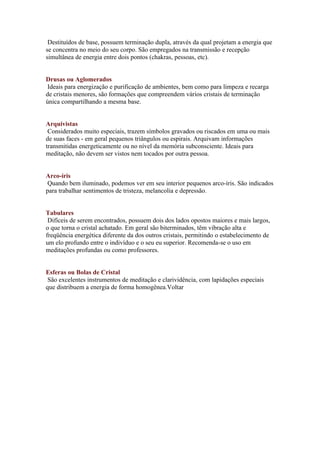 Destituídos de base, possuem terminação dupla, através da qual projetam a energia que
se concentra no meio do seu corpo. São empregados na transmissão e recepção
simultânea de energia entre dois pontos (chakras, pessoas, etc).


Drusas ou Aglomerados
 Ideais para energização e purificação de ambientes, bem como para limpeza e recarga
de cristais menores, são formações que compreendem vários cristais de terminação
única compartilhando a mesma base.


Arquivistas
 Considerados muito especiais, trazem símbolos gravados ou riscados em uma ou mais
de suas faces - em geral pequenos triângulos ou espirais. Arquivam informações
transmitidas energeticamente ou no nível da memória subconsciente. Ideais para
meditação, não devem ser vistos nem tocados por outra pessoa.


Arco-íris
 Quando bem iluminado, podemos ver em seu interior pequenos arco-íris. São indicados
para trabalhar sentimentos de tristeza, melancolia e depressão.


Tabulares
 Difíceis de serem encontrados, possuem dois dos lados opostos maiores e mais largos,
o que torna o cristal achatado. Em geral são biterminados, têm vibração alta e
freqüência energética diferente da dos outros cristais, permitindo o estabelecimento de
um elo profundo entre o indivíduo e o seu eu superior. Recomenda-se o uso em
meditações profundas ou como professores.


Esferas ou Bolas de Cristal
 São excelentes instrumentos de meditação e clarividência, com lapidações especiais
que distribuem a energia de forma homogênea.Voltar
 
