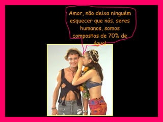 Amor, não deixa ninguém esquecer que nós, seres humanos, somos compostos de 70% de água! 