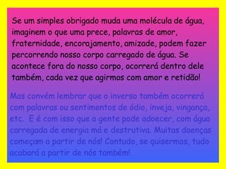 Se um simples obrigado muda uma molécula de água, imaginem o que uma prece, palavras de amor, fraternidade, encorajamento, amizade, podem fazer percorrendo nosso corpo carregado de água. Se acontece fora do nosso corpo, ocorrerá dentro dele também, cada vez que agirmos com amor e retidão!   Mas convém lembrar que o inverso também ocorrerá com palavras ou sentimentos de ódio, inveja, vingança, etc.  E é com isso que a gente pode adoecer, com água carregada de energia má e destrutiva. Muitas doenças começam a partir de nós! Contudo, se quisermos, tudo acabará a partir de nós também! 