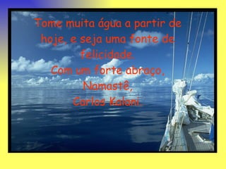 Tome muita água a partir de hoje, e seja uma fonte de felicidade. Com um forte abraço, Namastê, Carlos Kalani. 