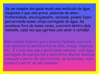 Se um simples obrigado muda uma molécula de água, 
imaginem o que uma prece, palavras de amor, 
fraternidade, encorajamento, amizade, podem fazer 
percorrendo nosso corpo carregado de água. Se 
acontece fora do nosso corpo, ocorrerá dentro dele 
também, cada vez que agirmos com amor e retidão! 
Mas convém lembrar que o inverso também ocorrerá 
com palavras ou sentimentos de ódio, inveja, vingança, 
etc. E é com isso que a gente pode adoecer, com água 
carregada de energia má e destrutiva. Muitas doenças 
começam a partir de nós! Contudo, se quisermos, tudo 
acabará a partir de nós também! 
 