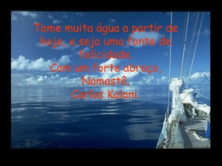 Tome muita água a partir de 
hoje, e seja uma fonte de 
felicidade. 
Com um forte abraço, 
Namastê, 
Carlos Kalani. 
