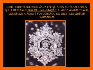 O DR. EMOTO COLOCOU ÁGUA ENTRE DOIS ALTO-FALANTES 
QUE EMITIAM O SOM DE UMA ORAÇÃO E, APÓS ALGUM TEMPO, 
CONGELOU A ÁGUA E FOTOGRAFOU OS CRISTAIS QUE SE 
FORMARAM. 
 
