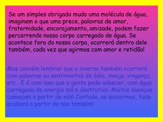 Se um simples obrigado muda uma molécula de água, imaginem o que uma prece, palavras de amor, fraternidade, encorajamento, amizade, podem fazer percorrendo nosso corpo carregado de água. Se acontece fora do nosso corpo, ocorrerá dentro dele também, cada vez que agirmos com amor e retidão!   Mas convém lembrar que o inverso também ocorrerá com palavras ou sentimentos de ódio, inveja, vingança, etc.  E é com isso que a gente pode adoecer, com água carregada de energia má e destrutiva. Muitas doenças começam a partir de nós! Contudo, se quisermos, tudo acabará a partir de nós também! 