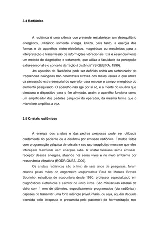 3.4 Radiônica

A radiônica é uma ciência que pretende restabelecer um desequilíbrio
energético, utilizando somente energia. Utiliza, para tanto, a energia das
formas e de aparelhos eletro-eletrônicos, magnéticos ou mecânicos para a
interpretação e transmissão de informações vibracionais. Ela é essencialmente
um método de diagnóstico e tratamento, que utiliza a faculdade da percepção
extra-sensorial e o conceito da “ação à distância” (SIQUEIRA, 1999).
Um aparelho de Radiônica pode ser definido como um sintonizador de
frequências biológicas não detectáveis através dos meios usuais e que utiliza
da percepção extra-sensorial do operador para mapear o campo energético do
elemento pesquisado. O aparelho não age por si só, é a mente do usuário que
direciona o dispositivo para o fim almejado, assim o aparelho funciona como
um amplificador dos padrões psíquicos do operador, da mesma forma que o
microfone amplifica a voz.

3.5 Cristais radiônicos

A energia dos cristais e das pedras preciosas pode ser utilizada
diretamente no paciente ou à distância por emissão radiônica. Estudos feitos
com programação psíquica de cristais e seu uso terapêutico mostram que eles
interagem facilmente com energias sutis. O cristal funciona como emissorreceptor dessas energias, atuando nos seres vivos e no meio ambiente por
ressonância vibratória (RODRIGUES, 2000).
Os cristais radiônicos são o fruto de sete anos de pesquisas, foram
criados pelas mãos do engenheiro acupunturista Raul de Moraes Breves
Sobrinho, estudioso de acupuntura desde 1980, professor especializado em
diagnósticos eletrônicos e escritor de cinco livros. São minúsculas esferas de
vidro com 1 mm de diâmetro, especificamente programados (via radiônica),
capazes de transmitir uma forte intenção (involuntária, ou seja, aquém daquela
exercida pelo terapeuta e presumida pelo paciente) de harmonização nos

 