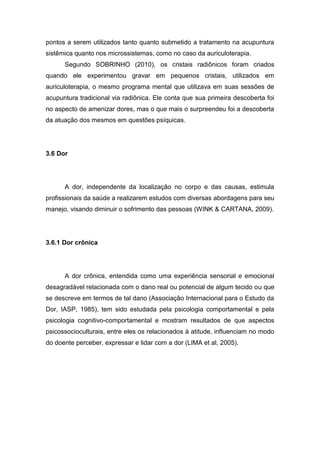 pontos a serem utilizados tanto quanto submetido a tratamento na acupuntura
sistêmica quanto nos microssistemas, como no caso da auriculoterapia.
Segundo SOBRINHO (2010), os cristais radiônicos foram criados
quando ele experimentou gravar em pequenos cristais, utilizados em
auriculoterapia, o mesmo programa mental que utilizava em suas sessões de
acupuntura tradicional via radiônica. Ele conta que sua primeira descoberta foi
no aspecto de amenizar dores, mas o que mais o surpreendeu foi a descoberta
da atuação dos mesmos em questões psíquicas.

3.6 Dor

A dor, independente da localização no corpo e das causas, estimula
profissionais da saúde a realizarem estudos com diversas abordagens para seu
manejo, visando diminuir o sofrimento das pessoas (WINK & CARTANA, 2009).

3.6.1 Dor crônica

A dor crônica, entendida como uma experiência sensorial e emocional
desagradável relacionada com o dano real ou potencial de algum tecido ou que
se descreve em termos de tal dano (Associação Internacional para o Estudo da
Dor, IASP, 1985), tem sido estudada pela psicologia comportamental e pela
psicologia cognitivo-comportamental e mostram resultados de que aspectos
psicossocioculturais, entre eles os relacionados à atitude, influenciam no modo
do doente perceber, expressar e lidar com a dor (LIMA et al, 2005).

 