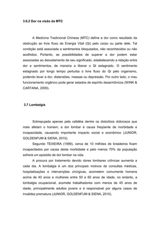 3.6.2 Dor na visão da MTC

A Medicina Tradicional Chinesa (MTC) define a dor como resultado da
obstrução ao livre fluxo de Energia Vital (Qi) pelo corpo ou parte dele. Tal
condição está associada a sentimentos bloqueados, não reconhecidos ou não
acolhidos. Portanto, as possibilidades de superar a dor podem estar
associadas ao desvelamento de seu significado, estabelecendo a relação entre
dor e sentimentos, de maneira a liberar o Qi estagnado. O sentimento
estagnado por longo tempo perturba o livre fluxo do Qi pelo organismo,
podendo levar a dor, distensões, massas ou depressão. Por outro lado, o mau
funcionamento orgânico pode gerar estados de espírito desarmônicos (WINK &
CARTANA, 2009).

3.7 Lombalgia

Sobrepujada apenas pela cefaléia dentre os distúrbios dolorosos que
mais afetam o homem, a dor lombar é causa freqüente de morbidade e
incapacidade, causando importante impacto social e econômico (JUNIOR,
GOLDENFUM & SIENA, 2010).
Segundo TEIXEIRA (1999), cerca de 10 milhões de brasileiros ficam
incapacitados por causa desta morbidade e pelo menos 70% da população
sofrerá um episódio de dor lombar na vida.
A procura por tratamento devido dores lombares crônicas aumenta a
cada dia. A lombalgia é um dos principais motivos de consultas médicas,
hospitalizações e intervenções cirúrgicas, acometem comumente homens
acima de 40 anos e mulheres entre 50 e 60 anos de idade, no entanto, a
lombalgia ocupacional, acomete trabalhadores com menos de 45 anos de
idade, principalmente adultos jovens e é responsável por alguns casos de
invalidez prematura (JUNIOR, GOLDENFUM & SIENA, 2010).

 