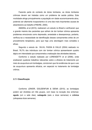 Fazendo parte do contexto de dores lombares, as dores lombares
crônicas devem ser tratadas como um problema de saúde pública. Esta
morbidade atinge principalmente a população em idade economicamente ativa,
podendo ser altamente incapacitante e é uma das mais importantes causas de
absenteísmo ao trabalho (FREIRE, 2000).
AMARAL et al (2010), realizaram um estudo no Brasil e verificaram que
a grande maioria dos pacientes que sofrem de dor lombar crônica apresenta
problemas emocionais como depressão, ansiedade e desesperança, portanto,
verificou-se a necessidade da identificação desses componentes antes de um
procedimento terapêutico, para que haja uma abordagem mais completa e
eficaz.
Segundo o estudo de

SILVA, FASSA & VALLE (2004) realizado no

Brasil, 76,7% dos indivíduos com dor lombar crônica apresentaram quadro
álgico em intensidade que comprometia a realização das atividades laborais.
Conforme o estudo realizado por LORENZETTI et al (2006), onde
analisaram quatorze trabalhos relevantes sobre a eficácia de tratamento por
meio de acupuntura em lombalgias, concluíram que há evidências de que o uso
da acupuntura apresenta eficácia, em especial no tratamento de lombalgia
crônica.

3.7.1 Classificação

Conforme JÚNIOR, GOLDENFUM & SIENA (2010), as lombalgias
podem ser divididas em três grupos, com base na duração dos sintomas:
aguda (um a sete dias); subaguda (seis a doze semanas) e crônica
(ultrapassa doze semanas).

 