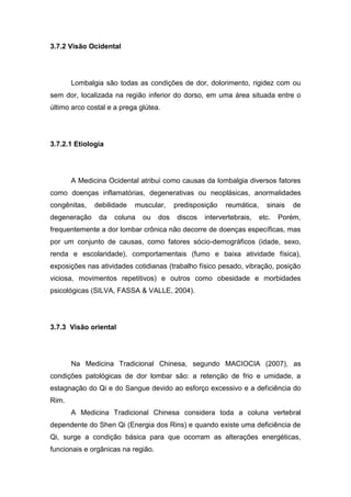 3.7.2 Visão Ocidental

Lombalgia são todas as condições de dor, dolorimento, rigidez com ou
sem dor, localizada na região inferior do dorso, em uma área situada entre o
último arco costal e a prega glútea.

3.7.2.1 Etiologia

A Medicina Ocidental atribui como causas da lombalgia diversos fatores
como doenças inflamatórias, degenerativas ou neoplásicas, anormalidades
congênitas,
degeneração

debilidade
da

muscular,

coluna

ou

dos

predisposição
discos

reumática,

intervertebrais,

sinais
etc.

de

Porém,

frequentemente a dor lombar crônica não decorre de doenças específicas, mas
por um conjunto de causas, como fatores sócio-demográficos (idade, sexo,
renda e escolaridade), comportamentais (fumo e baixa atividade física),
exposições nas atividades cotidianas (trabalho físico pesado, vibração, posição
viciosa, movimentos repetitivos) e outros como obesidade e morbidades
psicológicas (SILVA, FASSA & VALLE, 2004).

3.7.3 Visão oriental

Na Medicina Tradicional Chinesa, segundo MACIOCIA (2007), as
condições patológicas de dor lombar são: a retenção de frio e umidade, a
estagnação do Qi e do Sangue devido ao esforço excessivo e a deficiência do
Rim.
A Medicina Tradicional Chinesa considera toda a coluna vertebral
dependente do Shen Qi (Energia dos Rins) e quando existe uma deficiência de
Qi, surge a condição básica para que ocorram as alterações energéticas,
funcionais e orgânicas na região.

 