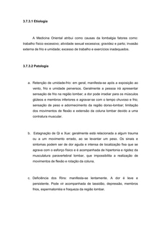 3.7.3.1 Etiologia

A Medicina Oriental atribui como causas da lombalgia fatores como:
trabalho físico excessivo; atividade sexual excessiva; gravidez e parto; invasão
externa de frio e umidade; excesso de trabalho e exercícios inadequados.

3.7.3.2 Patologia

a. Retenção de umidade-frio: em geral, manifesta-se após a exposição ao
vento, frio e umidade perversos. Geralmente a pessoa irá apresentar
sensação de frio na região lombar; a dor pode irradiar para os músculos
glúteos e membros inferiores e agravar-se com o tempo chuvoso e frio;
sensação de peso e adormecimento da região dorso-lombar; limitação
dos movimentos de flexão e extensão da coluna lombar devido a uma
contratura muscular.

b. Estagnação de Qi e Xue: geralmente está relacionada a algum trauma
ou a um movimento errado, ao se levantar um peso. Os sinais e
sintomas podem ser de dor aguda e intensa de localização fixa que se
agrava com o esforço físico e é acompanhada de hipertonia e rigidez da
musculatura paravertebral lombar, que impossibilita a realização de
movimentos de flexão e rotação da coluna.

c. Deficiência dos Rins: manifesta-se lentamente. A dor é leve e
persistente. Pode vir acompanhada de lassidão, depressão, membros
frios, espermatorréia e fraqueza da região lombar.

 