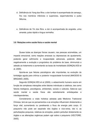 d. Deficiência do Yang dos Rins: a dor lombar é acompanhada de cansaço,
frio nos membros inferiores e superiores, espermatorréia e pulso
filiforme.

e. Deficiência de Yin dos Rins: a dor é acompanhada de angústia, urina
amarela, pulso rápido e língua vermelha.

3.8 Relações entre saúde física e saúde mental

Quase todas as doenças físicas causam, nas pessoas acometidas, um
impacto emocional, como reações ansiosas ou depressivas de ajustamento,
podendo gerar sofrimento e incapacidade adicionais, podendo afetar
negativamente a evolução e prognóstico do problema de base, diminuindo a
adesão ao tratamento e aumentando as taxas de mortalidade (GONÇALVES et
al, 2009).
Aponta-se que fatores psicológicos são importantes na evolução da
lombalgia aguda para crônica e posterior incapacidade funcional (MACEDO &
BRIGANÓ, 2009).
Segundo GONÇALVES et al (2009), o adoecimento humano ocorre em
função de complexas interações entre fatores individuais e coletivos, tais como
fatores biológicos, psicológicos, ambientais, sociais e culturais. Sabe-se que
saúde

mental

e

saúde

física

são

estreitamente

entrelaçadas

e

interdependentes.
Considerando a visão holística adotada pela Medicina Tradicional
Chinesa, tem-se que os pensamentos e as emoções influenciam diretamente a
força vital, aumentando ou paralisando o fluxo de energia pelo corpo. O
psiquismo não pode ser separado dos órgãos e vice-versa, isto é, as
perturbações psíquicas, relativas às emoções, podem perturbar diretamente os
órgãos e as alterações orgânicas podem agir sobre o psiquismo (VECTORE,
2005).

 