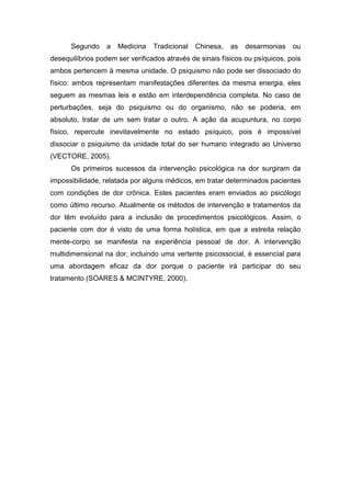 Segundo

a

Medicina

Tradicional

Chinesa,

as

desarmonias

ou

desequilíbrios podem ser verificados através de sinais físicos ou psíquicos, pois
ambos pertencem à mesma unidade. O psiquismo não pode ser dissociado do
físico: ambos representam manifestações diferentes da mesma energia, eles
seguem as mesmas leis e estão em interdependência completa. No caso de
perturbações, seja do psiquismo ou do organismo, não se poderia, em
absoluto, tratar de um sem tratar o outro. A ação da acupuntura, no corpo
físico, repercute inevitavelmente no estado psíquico, pois é impossível
dissociar o psiquismo da unidade total do ser humano integrado ao Universo
(VECTORE, 2005).
Os primeiros sucessos da intervenção psicológica na dor surgiram da
impossibilidade, relatada por alguns médicos, em tratar determinados pacientes
com condições de dor crônica. Estes pacientes eram enviados ao psicólogo
como último recurso. Atualmente os métodos de intervenção e tratamentos da
dor têm evoluído para a inclusão de procedimentos psicológicos. Assim, o
paciente com dor é visto de uma forma holística, em que a estreita relação
mente-corpo se manifesta na experiência pessoal de dor. A intervenção
multidimensional na dor, incluindo uma vertente psicossocial, é essencial para
uma abordagem eficaz da dor porque o paciente irá participar do seu
tratamento (SOARES & MCINTYRE, 2000).

 