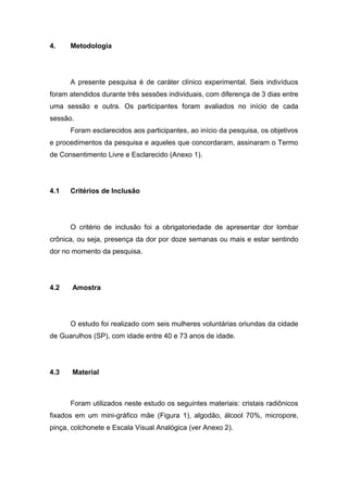 4.

Metodologia

A presente pesquisa é de caráter clínico experimental. Seis indivíduos
foram atendidos durante três sessões individuais, com diferença de 3 dias entre
uma sessão e outra. Os participantes foram avaliados no início de cada
sessão.
Foram esclarecidos aos participantes, ao início da pesquisa, os objetivos
e procedimentos da pesquisa e aqueles que concordaram, assinaram o Termo
de Consentimento Livre e Esclarecido (Anexo 1).

4.1

Critérios de Inclusão

O critério de inclusão foi a obrigatoriedade de apresentar dor lombar
crônica, ou seja, presença da dor por doze semanas ou mais e estar sentindo
dor no momento da pesquisa.

4.2

Amostra

O estudo foi realizado com seis mulheres voluntárias oriundas da cidade
de Guarulhos (SP), com idade entre 40 e 73 anos de idade.

4.3

Material

Foram utilizados neste estudo os seguintes materiais: cristais radiônicos
fixados em um mini-gráfico mãe (Figura 1), algodão, álcool 70%, micropore,
pinça, colchonete e Escala Visual Analógica (ver Anexo 2).

 