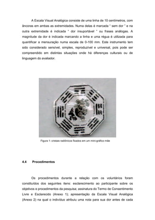 A Escala Visual Analógica consiste de uma linha de 10 centímetros, com
âncoras em ambas as extremidades. Numa delas é marcada “ sem dor ” e na
outra extremidade é indicada “ dor insuportável ” ou frases análogas. A
magnitude da dor é indicada marcando a linha e uma régua é utilizada para
quantificar a mensuração numa escala de 0-100 mm. Este instrumento tem
sido considerado sensível, simples, reproduzível e universal, pois pode ser
compreendido em distintas situações onde há diferenças culturais ou de
linguagem do avaliador.

Figura 1: cristais radiônicos fixados em um mini-gráfico mãe

4.4

Procedimentos

Os procedimentos durante a relação com os voluntários foram
constituídos dos seguintes itens: esclarecimento ao participante sobre os
objetivos e procedimentos da pesquisa; assinatura do Termo de Consentimento
Livre e Esclarecido (Anexo 1); apresentação da Escala Visual Analógica
(Anexo 2) na qual o indivíduo atribuiu uma nota para sua dor antes de cada

 