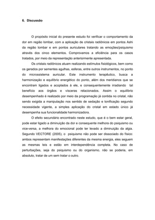 6. Discussão

O propósito inicial do presente estudo foi verificar o comportamento da
dor em região lombar, com a aplicação de cristais radiônicos em pontos Ashi
da região lombar e em pontos auriculares tratando as emoções/psiquismo
através dos cinco elementos. Comprovamos a eficiência para os casos
tratados, por meio da representação anteriormente apresentada.
Os cristais radiônicos atuam realizando estímulos fisiológicos, bem como
os gerados por sementes agulhas, esferas, entre outros instrumentos, no ponto
do

microssistema

auricular.

Este

instrumento

terapêutico,

busca

a

harmonização e equilíbrio energético do ponto, além dos meridianos que se
encontram ligados e acoplados à ele, e consequentemente irradiando
benefício

aos

órgãos

e

vísceras

relacionados.

Assim

o

tal

equilíbrio

desempenhado é realizado por meio da programação já contida no cristal, não
sendo exigida a manipulação nos sentido de sedação e tonificação segundo
necessidade vigente, a simples aplicação do cristal em estado único já
desempenha sua funcionalidade harmonizadora.
O efeito secundário encontrado neste estudo, que é o bem estar geral,
pode estar ligado a diminuição da dor e consequente melhora do psiquismo ou
vice-versa, a melhora do emocional pode ter levado a diminuição da algia.
Segundo VECTORE (2005), o psiquismo não pode ser dissociado do físico:
ambos representam manifestações diferentes da mesma energia, eles seguem
as mesmas leis e estão em interdependência completa. No caso de
perturbações, seja do psiquismo ou do organismo, não se poderia, em
absoluto, tratar de um sem tratar o outro.

 