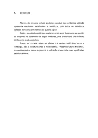 7.

Conclusão

Através do presente estudo podemos concluir que a técnica utilizada
apresenta resultados satisfatórios e benéficos, pois todos os indivíduos
tratados apresentaram melhora do quadro álgico.
Assim, os cristais radiônicos conferem mais uma ferramenta de auxílio
ao terapeuta no tratamento de algias lombares, pois proporciona um estímulo
contínuo no local acometido.
Pouco se conhece sobre os efeitos dos cristais radiônicos sobre a
lombalgia, pois a literatura ainda é muito restrita. Propomos futuros trabalhos,
em continuidade a este e sugerimos a aplicação em amostra mais significativa
estatisticamente.

 