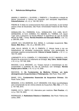 8.

Referências Bibliográficas

AMARAL,V, MARCHI, L, OLIVEIRA, L, PIMENTA, L. Prevalência e relação de
fatores emocionais e clínicos em pacientes com discopatia degenerativa.
Coluna/Columna, v.9, n.2, p. 150-156, 2010.
FREIRE M. O efeito do condicionamento físico pela caminhada, na dor lombar
crônica (Tese de Doutorado). São Paulo: Universidade Federal de São Paulo;
2000.
GONÇALVES, R.J, FERREIRA, E.A.L, GONÇALVES, G.G, LIMA, M.C.P,
CERQUEIRA, A.T.A.R, CORREA, F.K, SMAIRA, S.I, TORRES, A.R. Quem
“Liga” para o psiquismo na Escola Médica? A experiência da Liga de Saúde
Mental da FMB – Unesp. Revista Brasileira de Educação Médica, v.33, n.2,
p. 298-306, 2009.
JUNIOR, M.H, GOLDENFUM, M.A, SIENA, C. Lombalgia ocupacional. Rev.
Assoc. Méd. Bras, v. 56, n.5, p. 583-589, 2010.
LIMA, M.A.G, NEVES, R, SÁ, S, PIMENTA, C. Atitude frente à dor em
trabalhadores de atividades ocupacionais distintas: uma aproximação da
psicologia cognitivo-comportamental. Ciência & Saúde Coletiva, v.10, n.1, p.
163-173, 2005.
LORENZETTI, B.T.A, CORRÊA, F.T, FREGONESI, C.E.P.T, MASSELLI, M.R.
Eficácia da acupuntura no tratamento da lomalgia. Arq. Ciênc. Saúde Unipar,
v.10, n.3, p. 191-196, 2006.
MACEDO, C.S.G, BRIGANÓ, J.U. Terapia manual e cinesioterapia na dor,
incapacidade e qualidade de vida de indivíduos com lombalgia. Revista
Espaço para a Saúde, v.10, n.2, p.1-6, 2009.
MACIOCIA, G. Os Fundamentos da Medicina Chinesa: um texto
abrangente para Acupunturistas e Fitoterapeutas. São Paulo. Roca: 2007.
MAIKE, S.R.L. Fundamentos Essenciais da Acupuntura Chinesa. São
Paulo: Ícone, 2002.
MENEZES, C.R.O, MOREIRA, A.C.P, BRANDÃO, W.B. Base neurofisiológica
para compreensão da dor crônica através da Acupuntura. Rev. Dor, v.11, n.2,
p. 161-168, 2010.
PARRIS, W.C.V., SMITH, H.S. Alternative pain medicine. Pain Practice, v.3,
n.2, p. 105-116, 2003.
RODRIGUES, A. Radiestesia Clássica e Cabalística. São Paulo: Fábrica das
Letras, 2000.

 