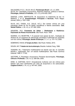 SALGUEIRO, P.C.C., SILVA, M.A.G. Fisioterapia Brasil. v.6, n.3, 2005.
SILVA, D.F. Psicologia e Acupuntura: Aspectos históricos, políticos e teóricos.
Psicologia, Ciência e Profissão, v.27, n.3, p.418-429, 2007.
SANTOS, L.M.M., MARTELETE, M. Acupuntura no tratamento da dor. In:
MANICA, J. et al. Anestesiologia: Princípios e técnicas. Porto Alegre:
Artmed, 2004, p. 1307-1309.
SILVA, M.C, FASSA, A.G, VALLE, N.C.J. Dor lombar crônica em uma
população adulta do Sul do Brasil: prevalência e fatores associados. Cad.
Saúde Pública, v. 20, n.2, p. 377-385, 2004.
SIQUEIRA, R.G. Cinestesia do Saber – Radiestesia e Radiônica:
Expressão do Nosso Inconsciente. São Paulo. Roca: 1999.
SOARES, V.A, MCINTYRE, T. É possível viver apesar da dor!... Avaliação da
eficácia de um programa de intervenção psicológica multimodal em pacientes
com dor crônica. Psicologia, Saúde & Doenças, v.1, n.1, p. 101-112, 2000.
SOBRINHO, R.M.B. A Terapia do Bem. São Paulo: Holista, 2010.
SOUZA, M.P. Tratado de Auriculoterapia. Brasília: Instituto Yang, 1996.
TEIXEIRA, M.J. Tratamento multidisciplinar do doente com dor. In: Carvalho
M.M.M.J., organizador. Dor: um estudo multidisciplinar. São Paulo: Summus
Editorial; 1999. P. 77-85.
VECTORE, C. Psicologia e Acupuntura: Primeiras Aproximações. Psicologia,
Ciência e Profissão, v.25, n.2, p. 266-285, 2005.
WINK, S, CARTANA, M.H.F. Empoderando mulheres com dor crônica para
lidarem com seus sentimentos por meio da acupuntura e do autocuidado.
Cogitare Enferm, v.14, n.3, p. 441-447, 2009.

 